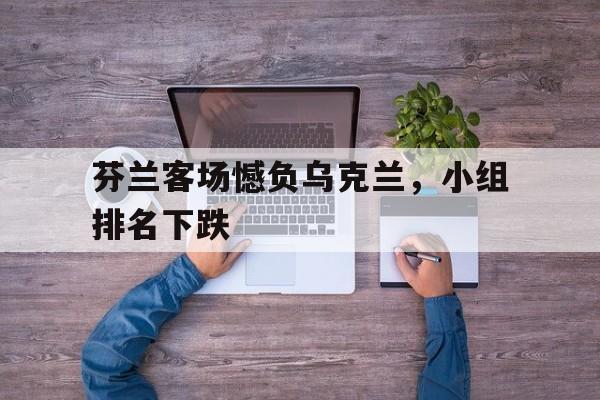关于芬兰客场憾负乌克兰，小组排名下跌的信息